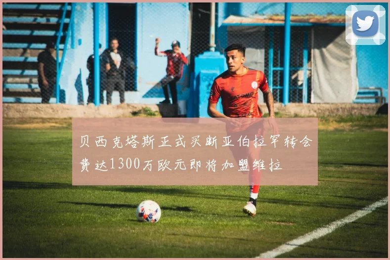 贝西克塔斯正式买断亚伯拉罕转会费达1300万欧元即将加盟维拉
