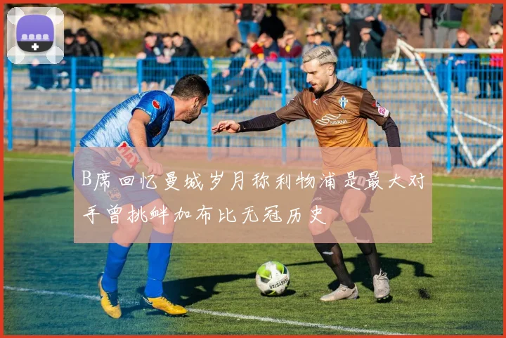 B席回忆曼城岁月称利物浦是最大对手曾挑衅加布比无冠历史