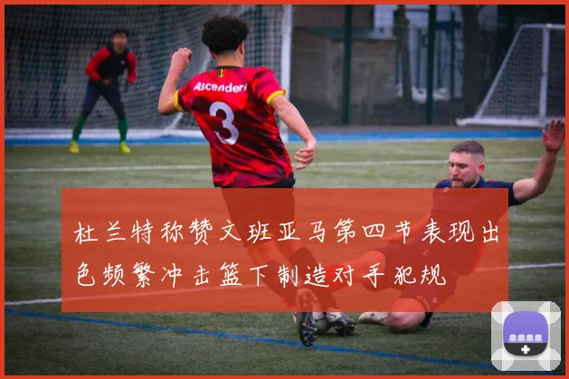 杜兰特称赞文班亚马第四节表现出色频繁冲击篮下制造对手犯规