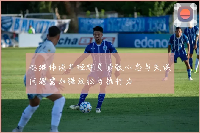 赵继伟谈年轻球员紧张心态与失误问题需加强放松与执行力