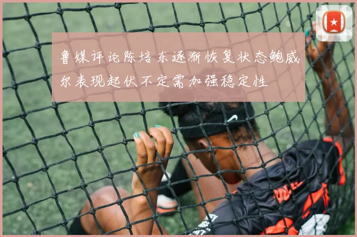 鲁媒评论陈培东逐渐恢复状态鲍威尔表现起伏不定需加强稳定性