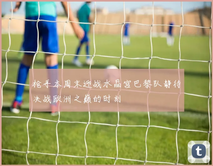 枪手本周末迎战水晶宫巴黎队静待决战欧洲之巅的时刻