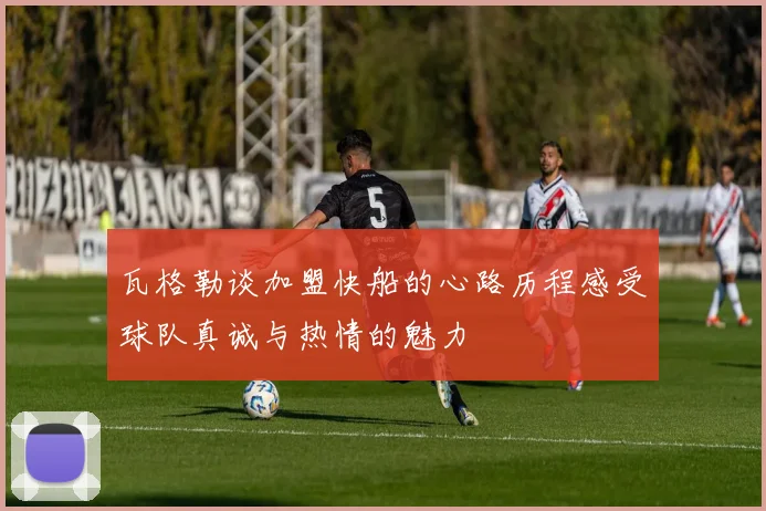 瓦格勒谈加盟快船的心路历程感受球队真诚与热情的魅力