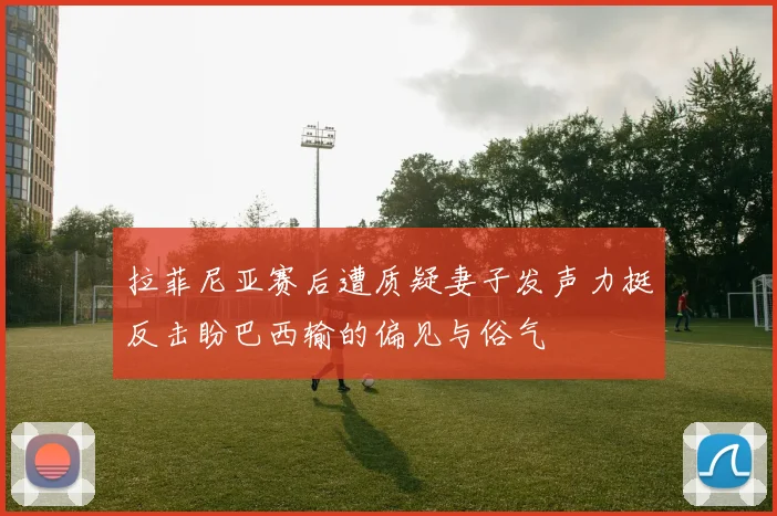 拉菲尼亚赛后遭质疑妻子发声力挺反击盼巴西输的偏见与俗气