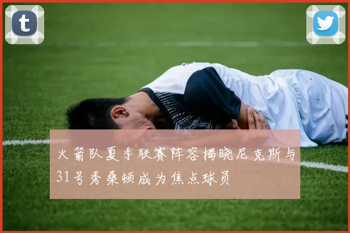 火箭队夏季联赛阵容揭晓尼克斯与31号秀桑顿成为焦点球员