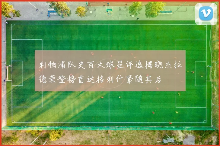 利物浦队史百大球星评选揭晓杰拉德荣登榜首达格利什紧随其后