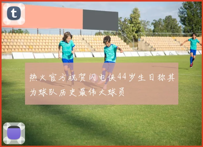 热火官方祝贺闪电侠44岁生日称其为球队历史最伟大球员