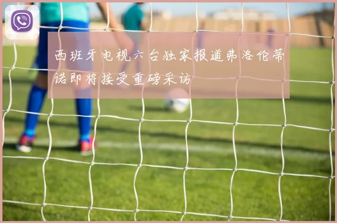 西班牙电视六台独家报道弗洛伦蒂诺即将接受重磅采访