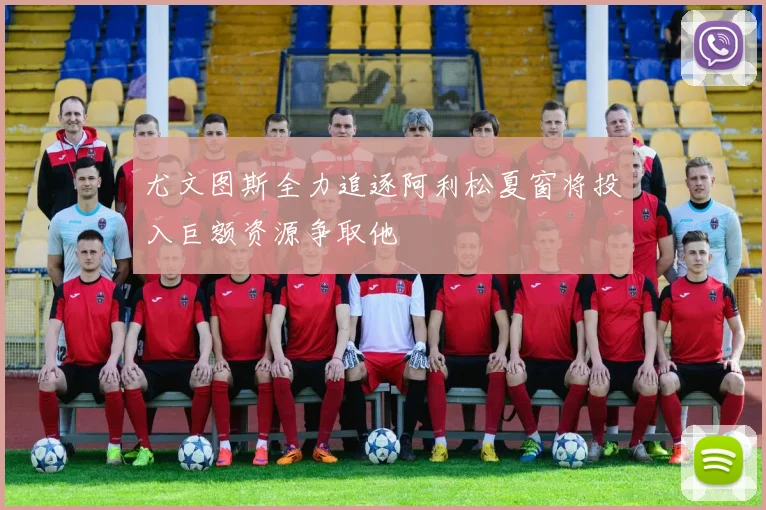尤文图斯全力追逐阿利松夏窗将投入巨额资源争取他