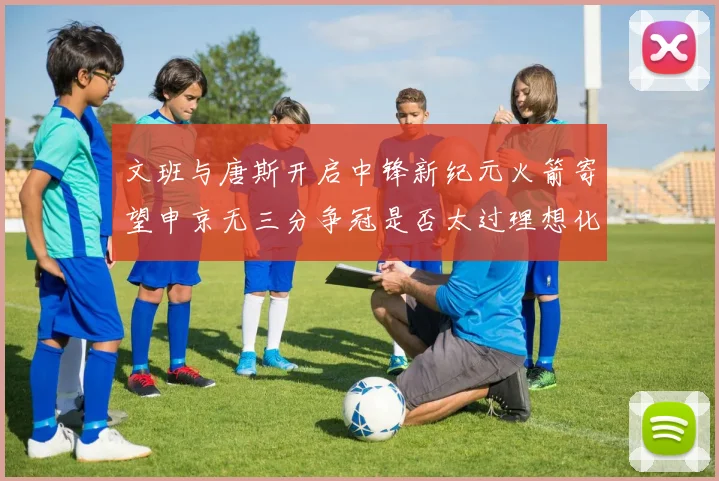 文班与唐斯开启中锋新纪元火箭寄望申京无三分争冠是否太过理想化