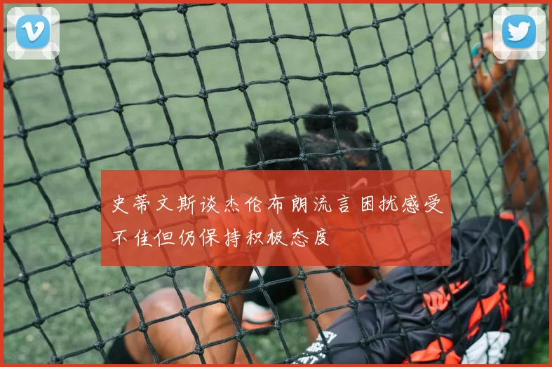 史蒂文斯谈杰伦布朗流言困扰感受不佳但仍保持积极态度