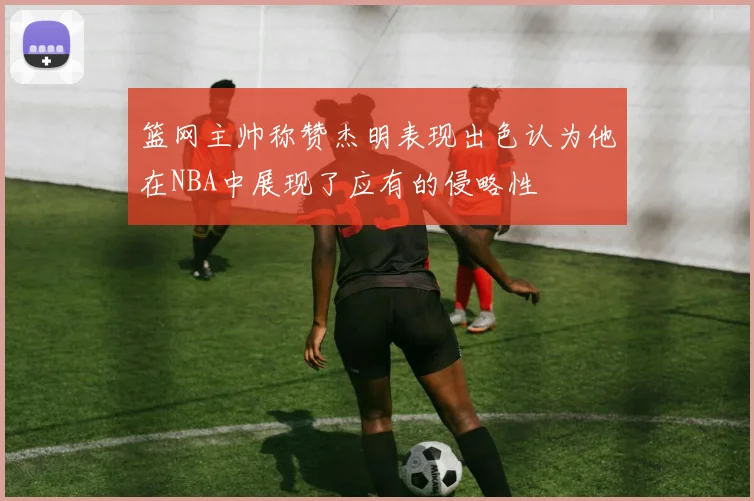 篮网主帅称赞杰明表现出色认为他在NBA中展现了应有的侵略性