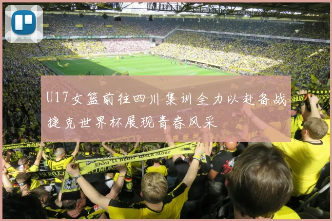 U17女篮前往四川集训全力以赴备战捷克世界杯展现青春风采
