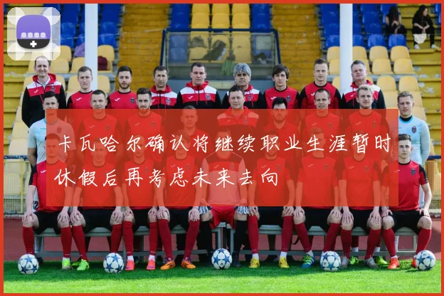 卡瓦哈尔确认将继续职业生涯暂时休假后再考虑未来去向